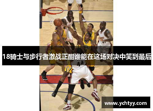 18骑士与步行者激战正酣谁能在这场对决中笑到最后
