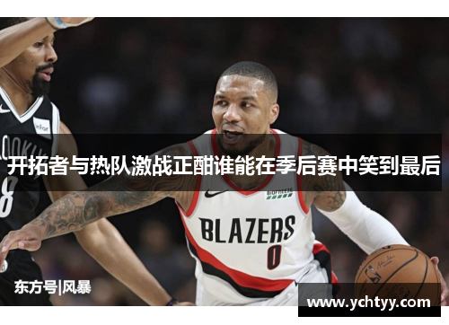 开拓者与热队激战正酣谁能在季后赛中笑到最后