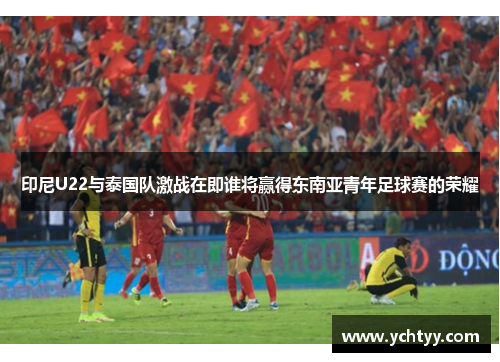 印尼U22与泰国队激战在即谁将赢得东南亚青年足球赛的荣耀
